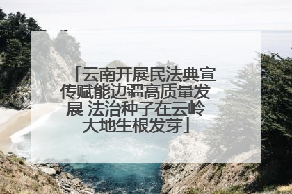云南开展民法典宣传赋能边疆高质量发展 法治种子在云岭大地生根发芽