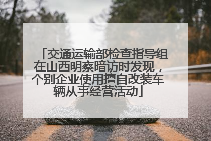 交通运输部检查指导组在山西明察暗访时发现，个别企业使用擅自改装车辆从事经营活动