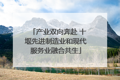 产业双向奔赴 十堰先进制造业和现代服务业融合共生