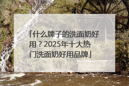 什么牌子的洗面奶好用？2025年十大热门洗面奶好用品牌