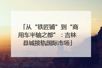 从“铁匠铺”到“商用车半轴之都”：吉林县城接轨国际市场