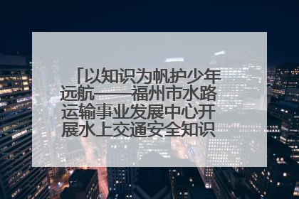 以知识为帆护少年远航——福州市水路运输事业发展中心开展水上交通安全知识进校园活动