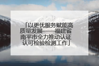 以更优服务赋能高质量发展——福建省南平市全力推动认证认可检验检测工作