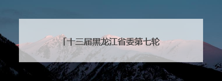 十三届黑龙江省委第七轮巡视第二批次完成进驻