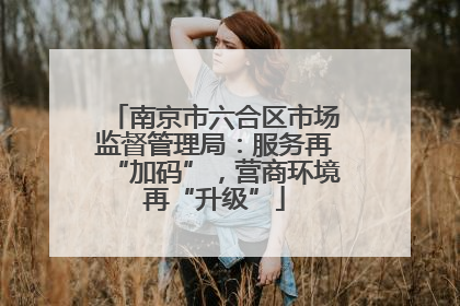 南京市六合区市场监督管理局：服务再“加码”，营商环境再“升级”