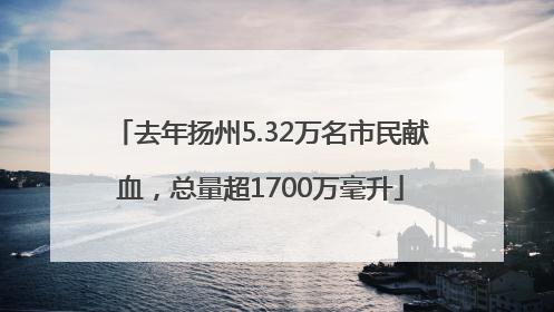 去年扬州5.32万名市民献血，总量超1700万毫升