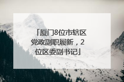 厦门8位市辖区党政副职履新，2位区委副书记