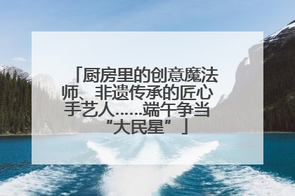 厨房里的创意魔法师、非遗传承的匠心手艺人……端午争当“大民星”