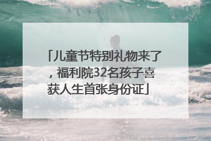 儿童节特别礼物来了，福利院32名孩子喜获人生首张身份证