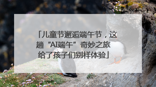 儿童节邂逅端午节，这趟“AI端午”奇妙之旅给了孩子们别样体验
