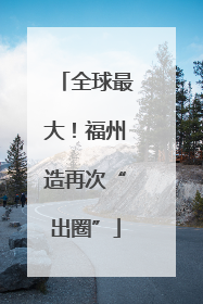全球最大！福州造再次“出圈”
