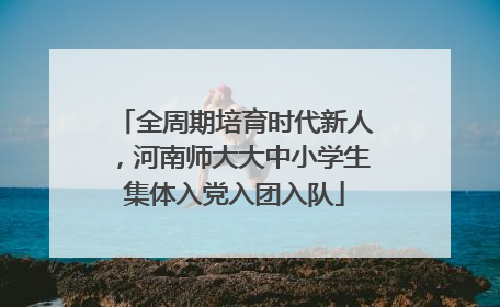 全周期培育时代新人，河南师大大中小学生集体入党入团入队