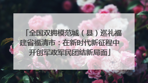 全国双拥模范城（县）巡礼福建省福清市：在新时代新征程中开创军政军民团结新局面