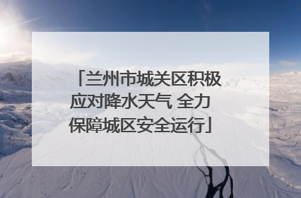 兰州市城关区积极应对降水天气 全力保障城区安全运行