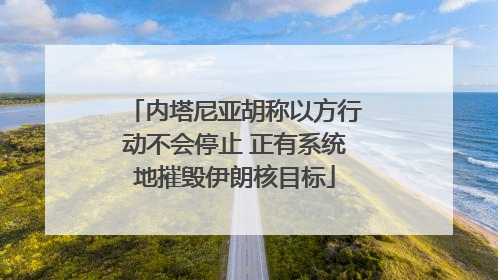 内塔尼亚胡称以方行动不会停止 正有系统地摧毁伊朗核目标