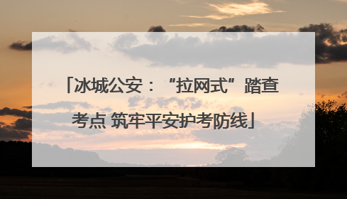 冰城公安：“拉网式”踏查考点 筑牢平安护考防线