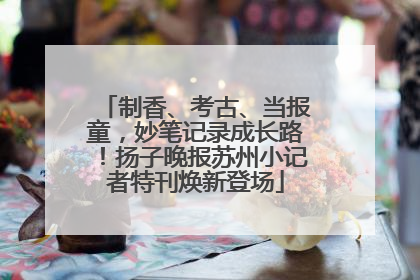 制香、考古、当报童，妙笔记录成长路！扬子晚报苏州小记者特刊焕新登场