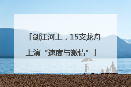 剑江河上，15支龙舟上演“速度与激情”