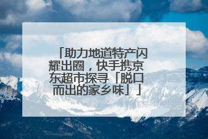 助力地道特产闪耀出圈，快手携京东超市探寻「脱口而出的家乡味」