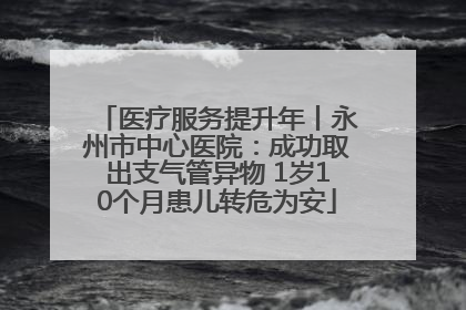 医疗服务提升年丨永州市中心医院：成功取出支气管异物 1岁10个月患儿转危为安