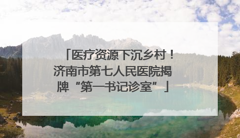 医疗资源下沉乡村！济南市第七人民医院揭牌“第一书记诊室”