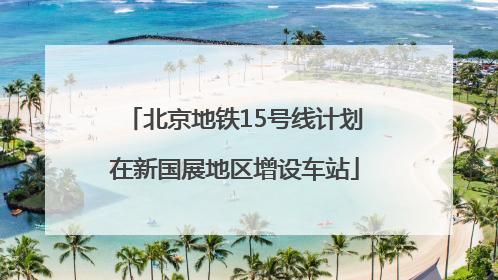北京地铁15号线计划在新国展地区增设车站