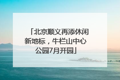北京顺义再添休闲新地标，牛栏山中心公园7月开园