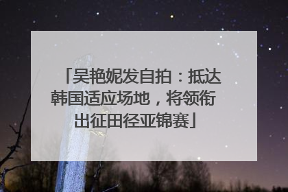 吴艳妮发自拍：抵达韩国适应场地，将领衔出征田径亚锦赛