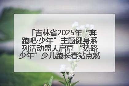 吉林省2025年“奔跑吧·少年”主题健身系列活动盛大启幕 “热路少年”少儿跑长春站点燃少年运动热情