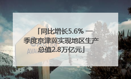 同比增长5.6% 一季度京津冀实现地区生产总值2.8万亿元