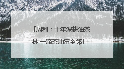 周利：十年深耕油茶林 一滴茶油富乡邻