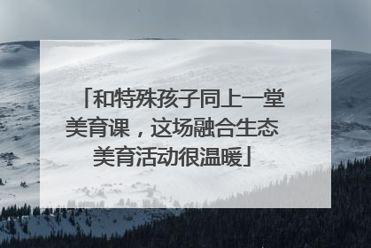 和特殊孩子同上一堂美育课，这场融合生态美育活动很温暖