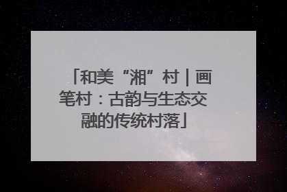 和美“湘”村｜画笔村：古韵与生态交融的传统村落
