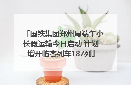 国铁集团郑州局端午小长假运输今日启动 计划增开临客列车187列