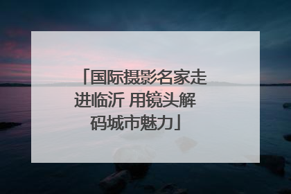 国际摄影名家走进临沂 用镜头解码城市魅力
