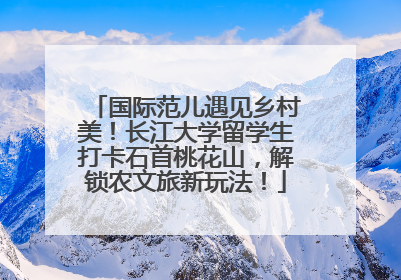国际范儿遇见乡村美！长江大学留学生打卡石首桃花山，解锁农文旅新玩法！