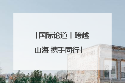 国际论道丨跨越山海 携手同行