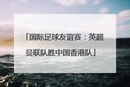国际足球友谊赛：英超曼联队胜中国香港队