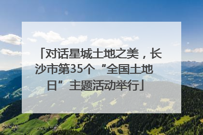 对话星城土地之美，长沙市第35个“全国土地日”主题活动举行