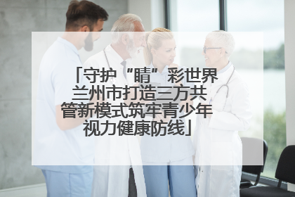 守护“睛”彩世界 兰州市打造三方共管新模式筑牢青少年视力健康防线
