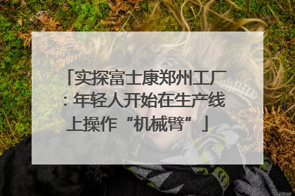 实探富士康郑州工厂：年轻人开始在生产线上操作“机械臂”