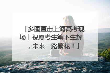 多图直击上海高考现场丨祝愿考生笔下生辉，未来一路繁花！
