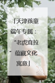 天津孩童端午专属：“老虎耷拉”蕴藏文化寓意