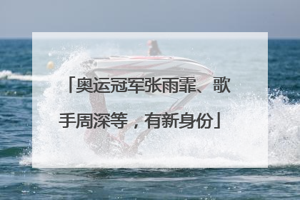 奥运冠军张雨霏、歌手周深等，有新身份