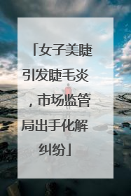 女子美睫引发睫毛炎，市场监管局出手化解纠纷