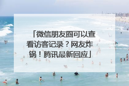 微信朋友圈可以查看访客记录？网友炸锅！腾讯最新回应