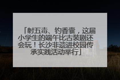 射五毒、钓香囊，这届小学生的端午比古装剧还会玩！长沙非遗进校园传承实践活动举行