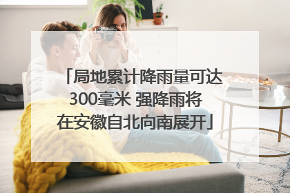 局地累计降雨量可达300毫米 强降雨将在安徽自北向南展开