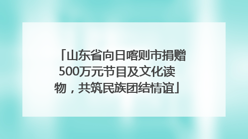 山东省向日喀则市捐赠500万元节目及文化读物，共筑民族团结情谊
