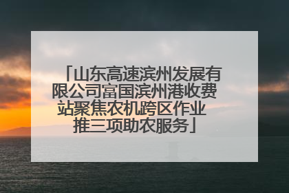 山东高速滨州发展有限公司富国滨州港收费站聚焦农机跨区作业 推三项助农服务